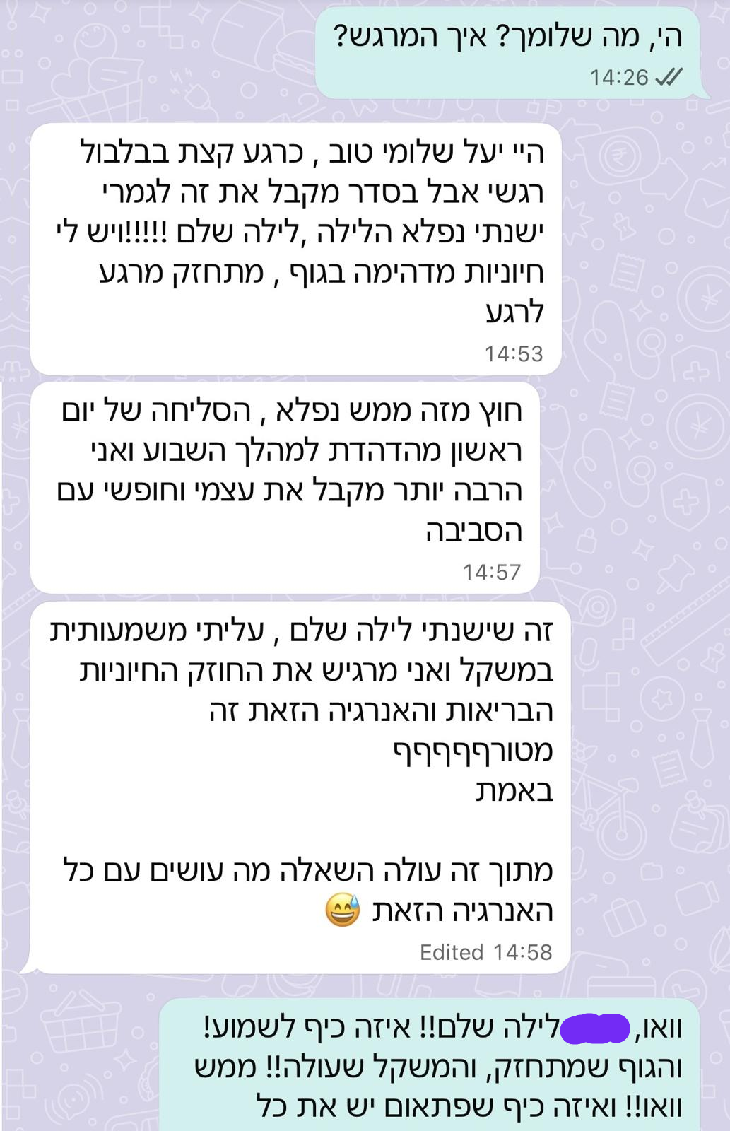 המלצה בוואטסאפ: לקוח מספר שישן לילה שלם, עלה משמעותית במשקל, מרגיש חוזק וחיוניות חוזרים לגוף, מקבל את עצמו הרבה יותר וחופשי עם הסביבה